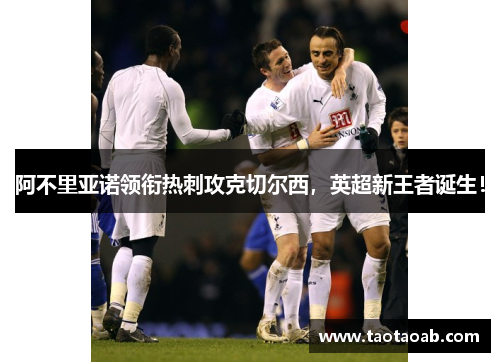 阿不里亚诺领衔热刺攻克切尔西，英超新王者诞生！